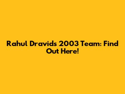 Rahul Dravid's 2003 Team: Find Out Here!