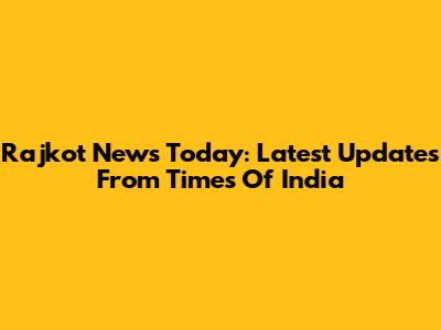 Rajkot News Today: Latest Updates From Times Of India