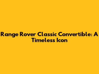 Range Rover Classic Convertible: A Timeless Icon