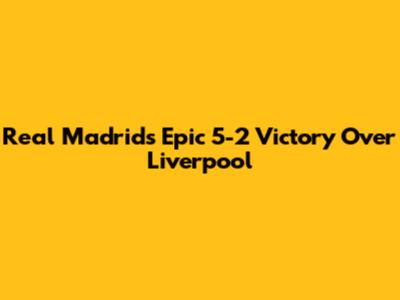 Real Madrid's Epic 5-2 Victory Over Liverpool