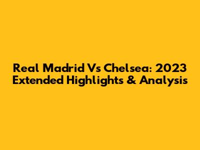 Real Madrid Vs Chelsea: 2023 Extended Highlights & Analysis