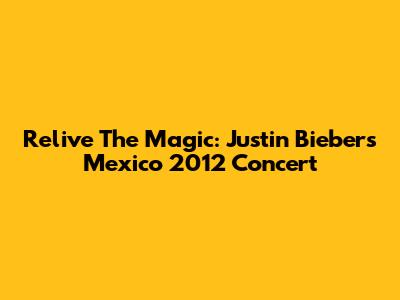 Relive The Magic: Justin Bieber's Mexico 2012 Concert
