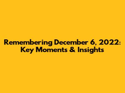 Remembering December 6, 2022: Key Moments & Insights