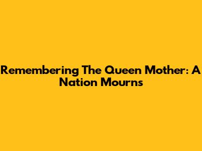 Remembering The Queen Mother: A Nation Mourns