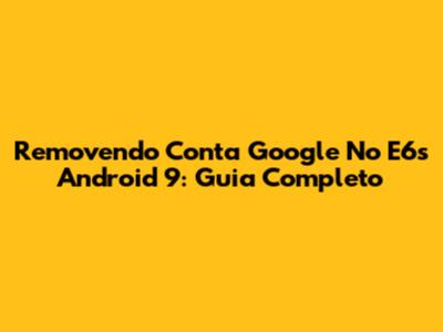 Removendo Conta Google No E6s Android 9: Guia Completo