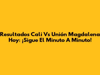 Resultados Cali Vs Unión Magdalena Hoy: ¡Sigue El Minuto A Minuto!