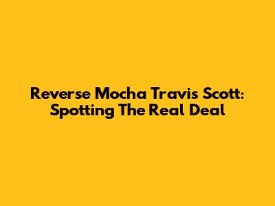 Reverse Mocha Travis Scott: Spotting The Real Deal