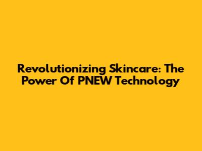 Revolutionizing Skincare: The Power Of PNEW Technology
