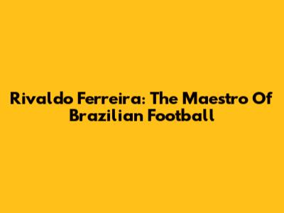 Rivaldo Ferreira: The Maestro Of Brazilian Football