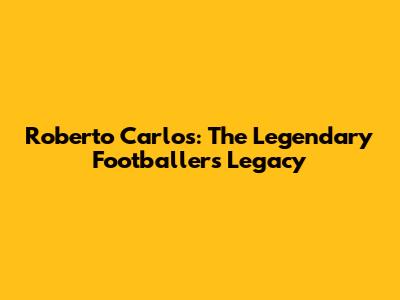 Roberto Carlos: The Legendary Footballer's Legacy