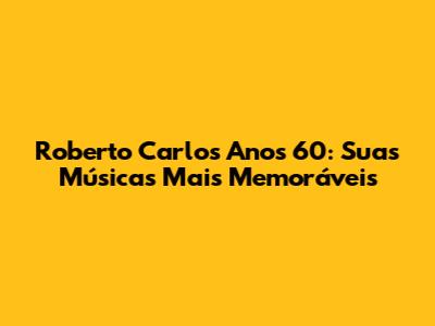 Roberto Carlos Anos 60: Suas Músicas Mais Memoráveis