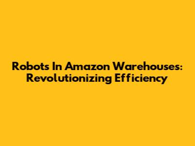 Robots In Amazon Warehouses: Revolutionizing Efficiency