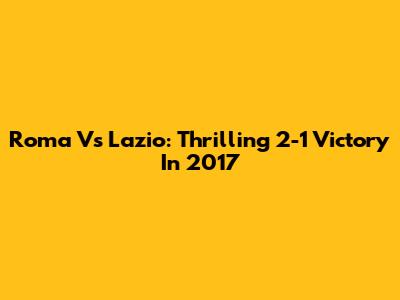 Roma Vs Lazio: Thrilling 2-1 Victory In 2017