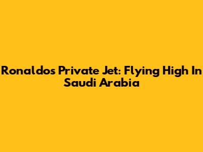 Ronaldo's Private Jet: Flying High In Saudi Arabia