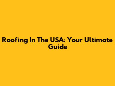 Roofing In The USA: Your Ultimate Guide