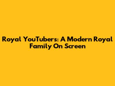 Royal YouTubers: A Modern Royal Family On Screen