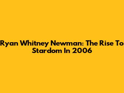 Ryan Whitney Newman: The Rise To Stardom In 2006