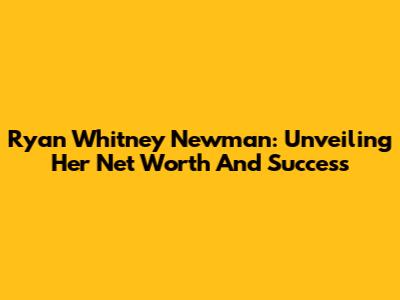 Ryan Whitney Newman: Unveiling Her Net Worth And Success