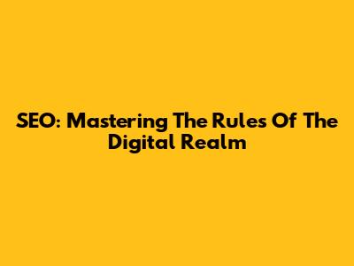 SEO: Mastering The Rules Of The Digital Realm