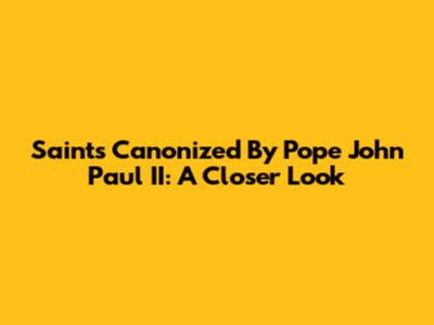 Saints Canonized By Pope John Paul II: A Closer Look