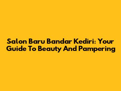 Salon Baru Bandar Kediri: Your Guide To Beauty And Pampering
