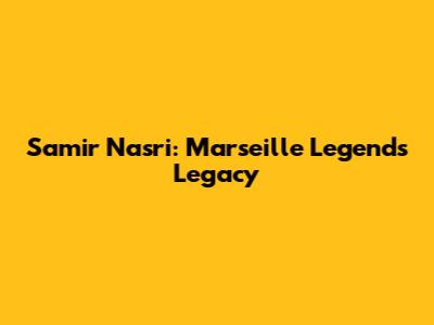 Samir Nasri: Marseille Legend's Legacy