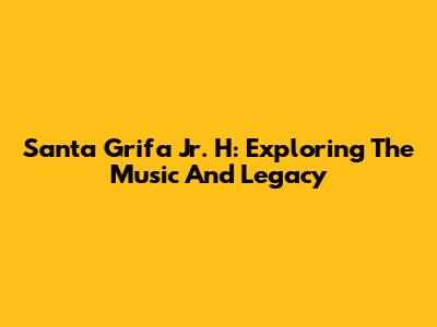 Santa Grifa Jr. H: Exploring The Music And Legacy