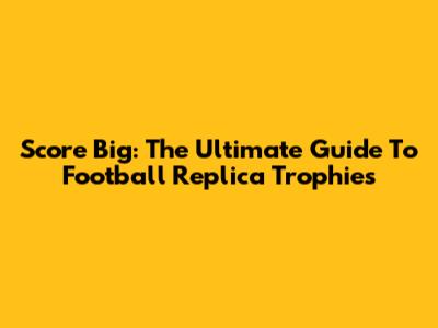 Score Big: The Ultimate Guide To Football Replica Trophies