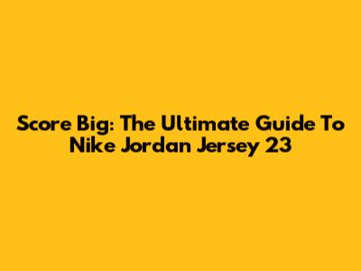 Score Big: The Ultimate Guide To Nike Jordan Jersey 23