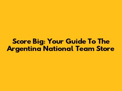 Score Big: Your Guide To The Argentina National Team Store