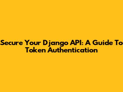 Secure Your Django API: A Guide To Token Authentication