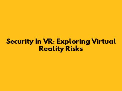 Security In VR: Exploring Virtual Reality Risks