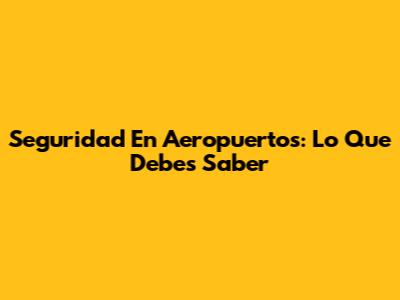 Seguridad En Aeropuertos: Lo Que Debes Saber