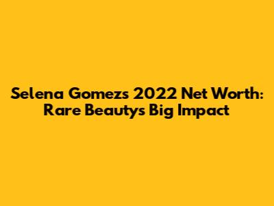 Selena Gomez's 2022 Net Worth: Rare Beauty's Big Impact