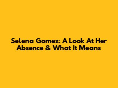 Selena Gomez: A Look At Her Absence & What It Means