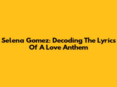 Selena Gomez: Decoding The Lyrics Of A Love Anthem