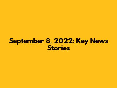 September 8, 2022: Key News Stories