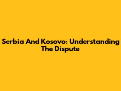Serbia And Kosovo: Understanding The Dispute