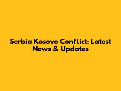 Serbia Kosovo Conflict: Latest News & Updates