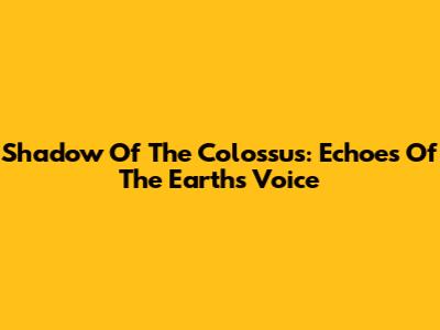 Shadow Of The Colossus: Echoes Of The Earth's Voice