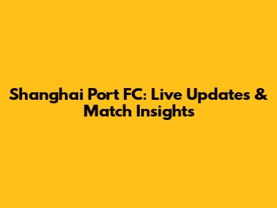 Shanghai Port FC: Live Updates & Match Insights