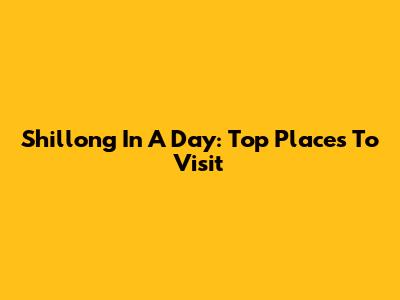 Shillong In A Day: Top Places To Visit