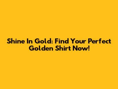 Shine In Gold: Find Your Perfect Golden Shirt Now!