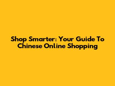 Shop Smarter: Your Guide To Chinese Online Shopping