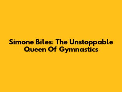 Simone Biles: The Unstoppable Queen Of Gymnastics