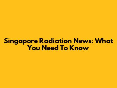 Singapore Radiation News: What You Need To Know