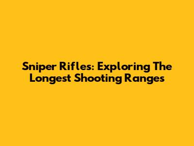 Sniper Rifles: Exploring The Longest Shooting Ranges