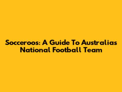 Socceroos: A Guide To Australia's National Football Team