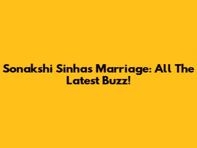 Sonakshi Sinha's Marriage: All The Latest Buzz!