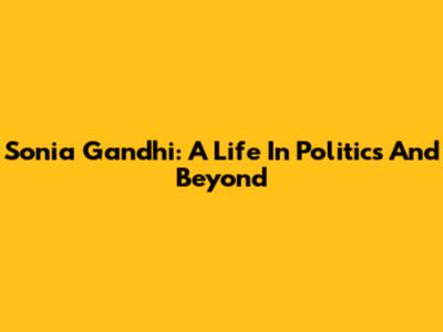 Sonia Gandhi: A Life In Politics And Beyond